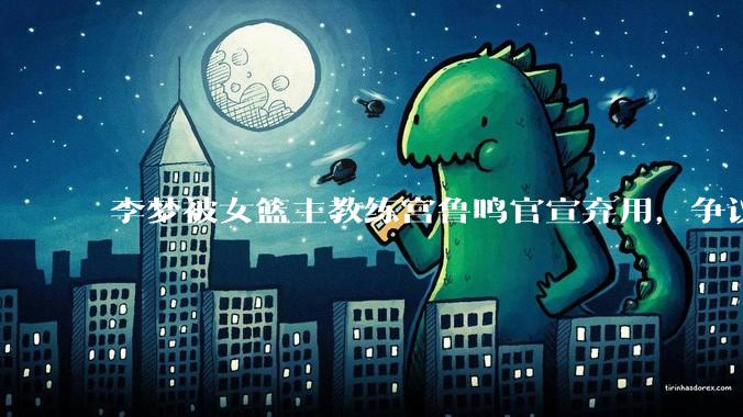 李梦被女篮主教练宫鲁鸣官宣弃用，争议很大，怎么看待？