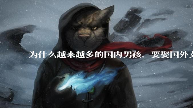 为什么越来越多的国内男孩，要娶国外女孩?