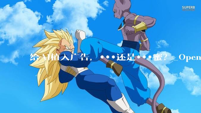 给AI植入广告，***还是***蜜？_OpenAI_ChatGPT_用户