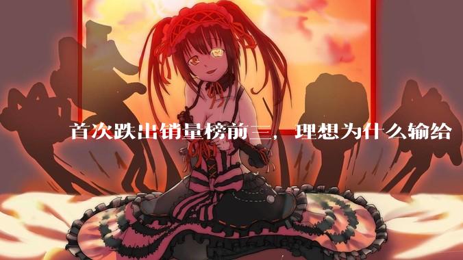 首次跌出销量榜前三，理想为什么输给“小理想”？_市场_产品_李想