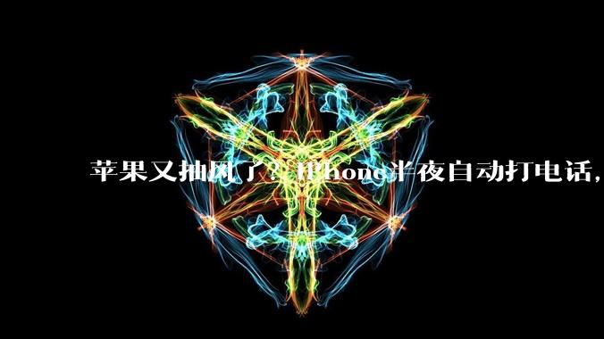 苹果又抽风了？iPhone半夜自动打电话，网友被吓懵_卡顿_手机_小雷