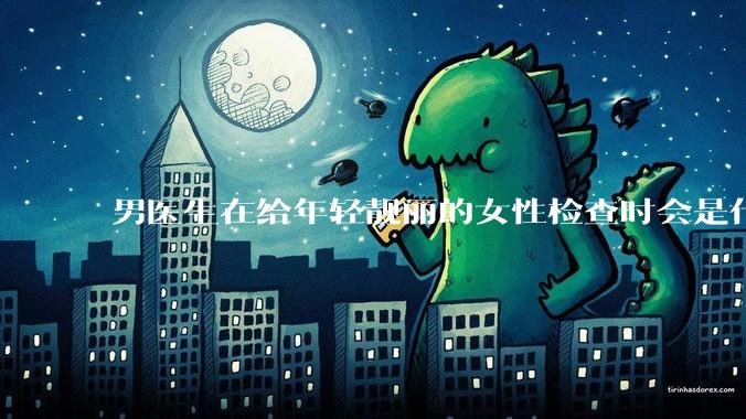 男医生在给年轻靓丽的女性检查时会是什么心态？