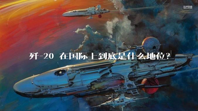 歼-20 在国际上到底是什么地位？