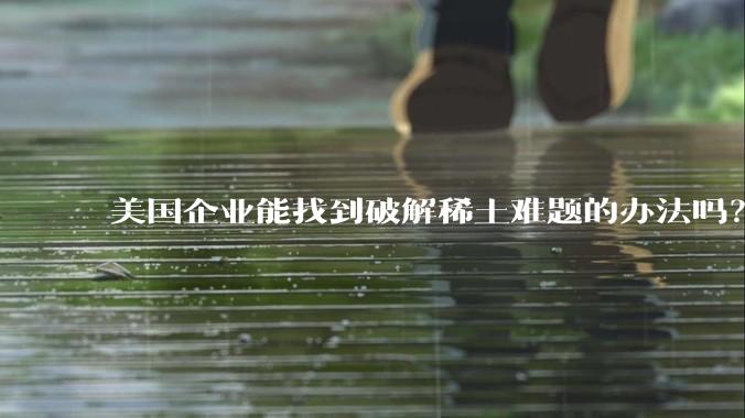 美国企业能找到破解稀土难题的办法吗？