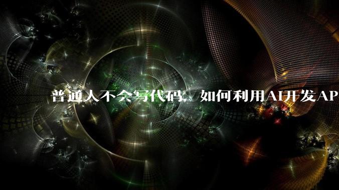 普通人不会写代码，如何利用AI开发APP或小程序？